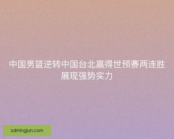 中国男篮逆转中国台北赢得世预赛两连胜展现强势实力