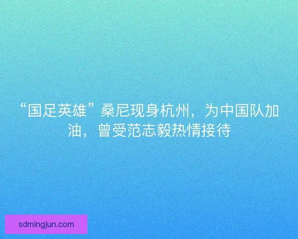 “国足英雄” 桑尼现身杭州，为中国队加油，曾受范志毅热情接待