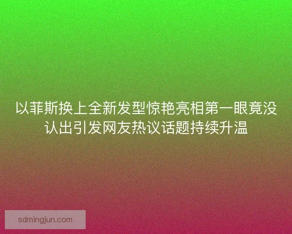 以菲斯换上全新发型惊艳亮相第一眼竟没认出引发网友热议话题持续升温
