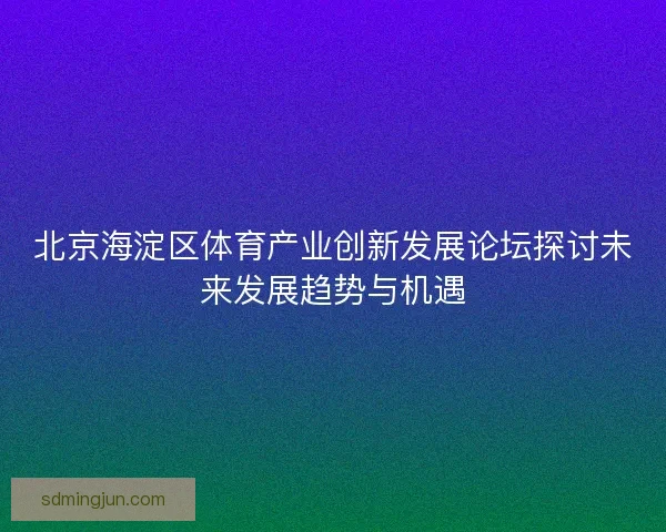 北京海淀区体育产业创新发展论坛探讨未来发展趋势与机遇