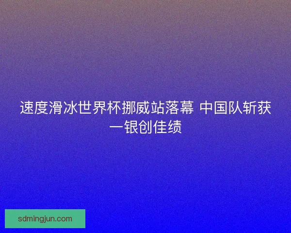 速度滑冰世界杯挪威站落幕 中国队斩获一银创佳绩 速度滑冰世界杯挪威站落幕 中国队斩获一银创佳绩