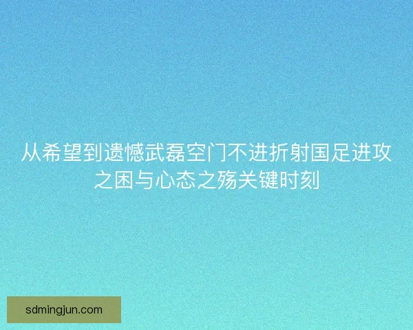 从希望到遗憾武磊空门不进折射国足进攻之困与心态之殇关键时刻