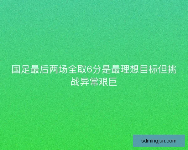 国足最后两场全取6分是最理想目标但挑战异常艰巨 国足最后两场全取6分是最理想目标但挑战异常艰巨