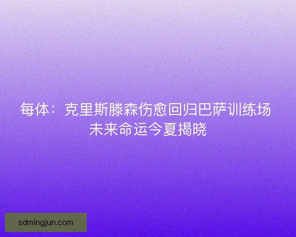 每体：克里斯滕森伤愈回归巴萨训练场 未来命运今夏揭晓