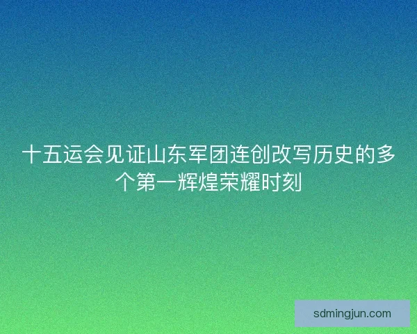 十五运会见证山东军团连创改写历史的多个第一辉煌荣耀时刻