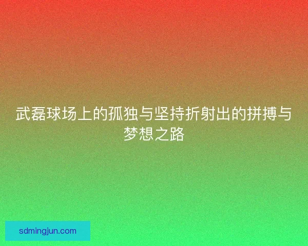 武磊球场上的孤独与坚持折射出的拼搏与梦想之路 武磊球场上的孤独与坚持折射出的拼搏与梦想之路