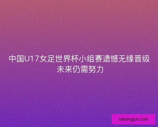 中国U17女足世界杯小组赛遗憾无缘晋级 未来仍需努力 中国U17女足世界杯小组赛遗憾无缘晋级 未来仍需努力