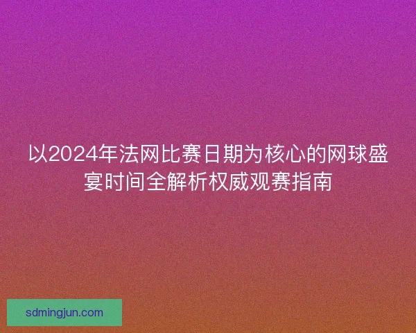 以2024年法网比赛日期为核心的网球盛宴时间全解析权威观赛指南