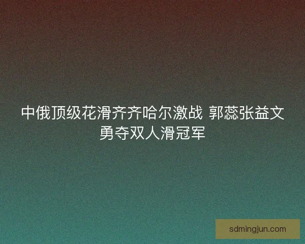 中俄顶级花滑齐齐哈尔激战 郭蕊张益文勇夺双人滑冠军 中俄顶级花滑齐齐哈尔激战 郭蕊张益文勇夺双人滑冠军
