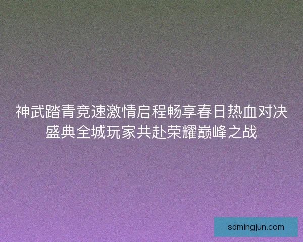 神武踏青竞速激情启程畅享春日热血对决盛典全城玩家共赴荣耀巅峰之战 神武踏青竞速激情启程畅享春日热血对决盛典全城玩家共赴荣耀巅峰之战