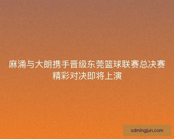 麻涌与大朗携手晋级东莞篮球联赛总决赛精彩对决即将上演