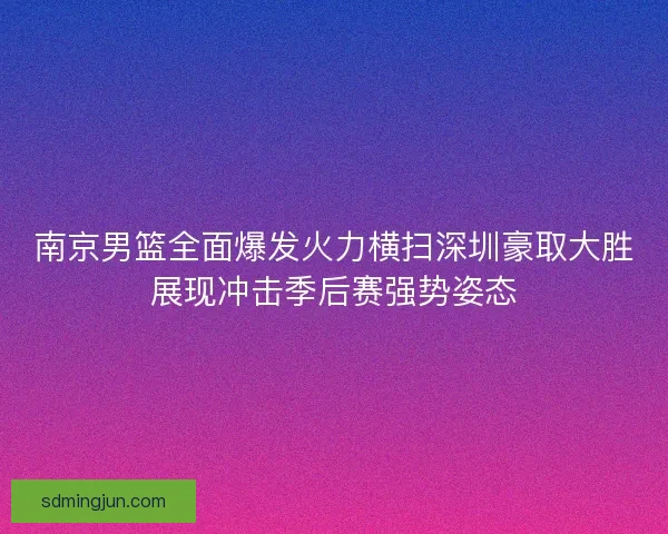 南京男篮全面爆发火力横扫深圳豪取大胜展现冲击季后赛强势姿态 南京男篮全面爆发火力横扫深圳豪取大胜展现冲击季后赛强势姿态
