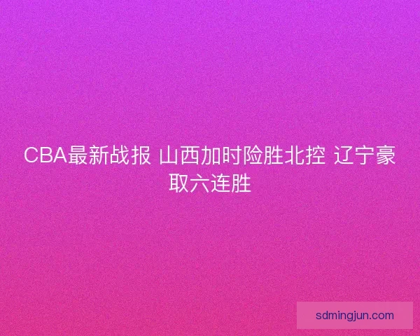 CBA最新战报 山西加时险胜北控 辽宁豪取六连胜 CBA最新战报 山西加时险胜北控 辽宁豪取六连胜