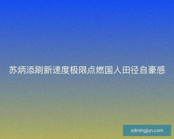 苏炳添刷新速度极限点燃国人田径自豪感 苏炳添刷新速度极限点燃国人田径自豪感