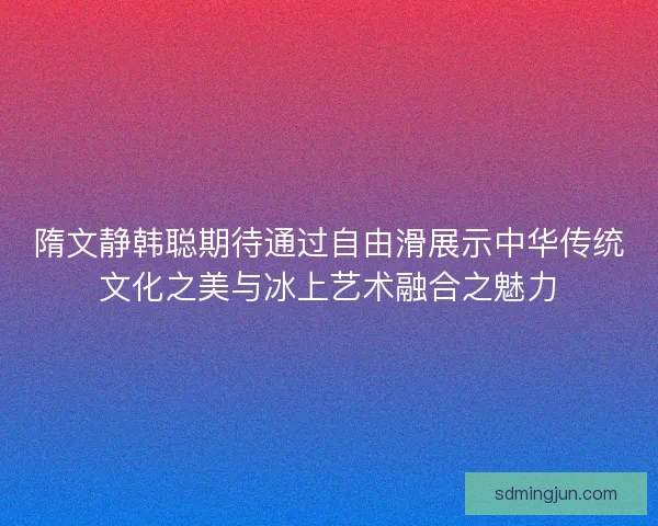 隋文静韩聪期待通过自由滑展示中华传统文化之美与冰上艺术融合之魅力 隋文静韩聪期待通过自由滑展示中华传统文化之美与冰上艺术融合之魅力