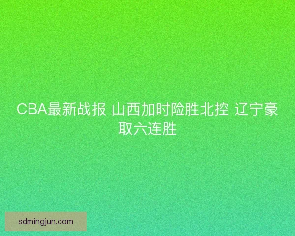 CBA最新战报 山西加时险胜北控 辽宁豪取六连胜 CBA最新战报 山西加时险胜北控 辽宁豪取六连胜