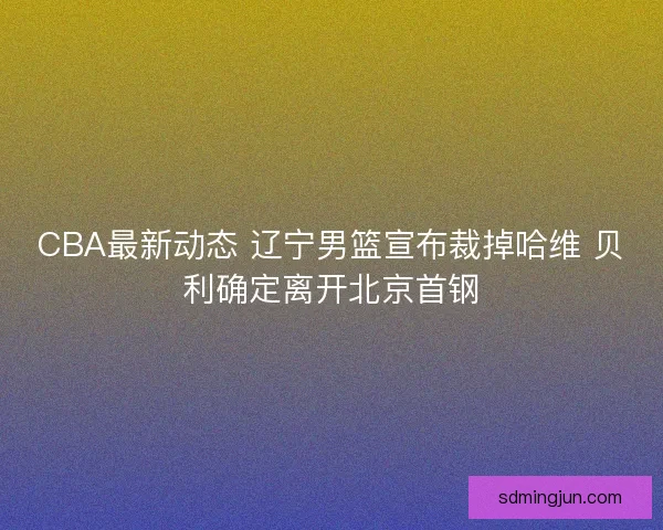 CBA最新动态 辽宁男篮宣布裁掉哈维 贝利确定离开北京首钢