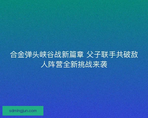 合金弹头峡谷战新篇章 父子联手共破敌人阵营全新挑战来袭 合金弹头峡谷战新篇章 父子联手共破敌人阵营全新挑战来袭
