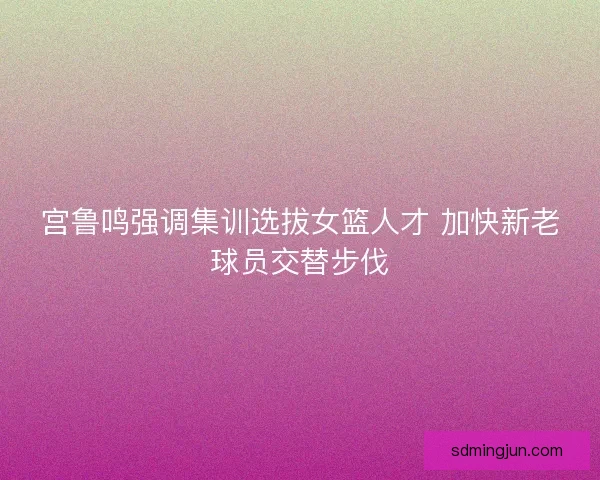 宫鲁鸣强调集训选拔女篮人才 加快新老球员交替步伐 宫鲁鸣强调集训选拔女篮人才 加快新老球员交替步伐