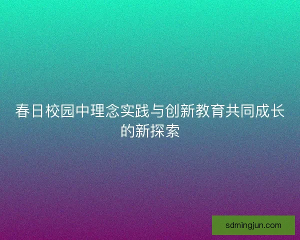 春日校园中理念实践与创新教育共同成长的新探索 春日校园中理念实践与创新教育共同成长的新探索