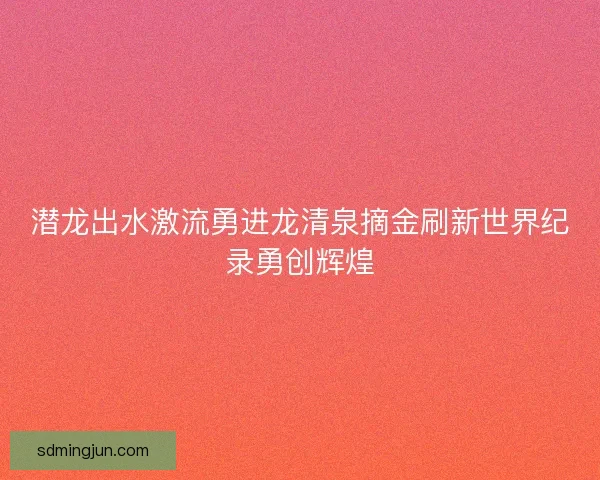 潜龙出水激流勇进龙清泉摘金刷新世界纪录勇创辉煌 潜龙出水激流勇进龙清泉摘金刷新世界纪录勇创辉煌